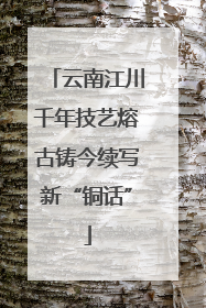 云南江川千年技艺熔古铸今续写新“铜话”