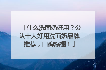 什么洗面奶好用？公认十大好用洗面奶品牌推荐，口碑爆棚！