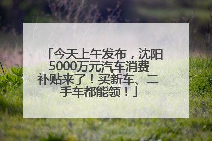 今天上午发布，沈阳5000万元汽车消费补贴来了！买新车、二手车都能领！
