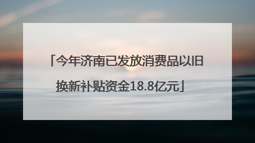 今年济南已发放消费品以旧换新补贴资金18.8亿元