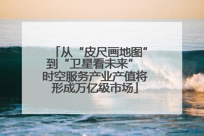 从“皮尺画地图”到“卫星看未来” 时空服务产业产值将形成万亿级市场