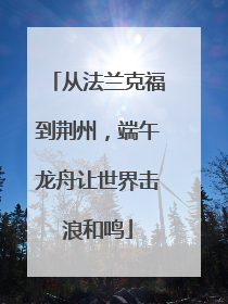 从法兰克福到荆州，端午龙舟让世界击浪和鸣
