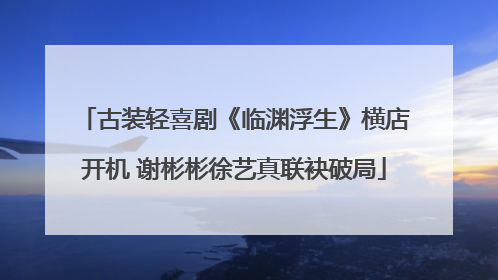 古装轻喜剧《临渊浮生》横店开机 谢彬彬徐艺真联袂破局