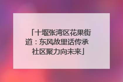 十堰张湾区花果街道：东风故里话传承 社区聚力向未来