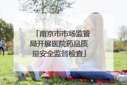 南京市市场监管局开展医院药品质量安全监督检查