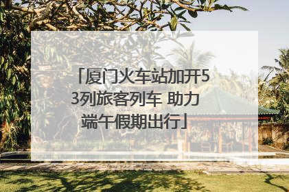 厦门火车站加开53列旅客列车 助力端午假期出行
