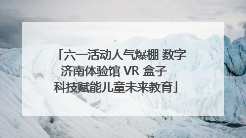 六一活动人气爆棚 数字济南体验馆 VR 盒子 科技赋能儿童未来教育