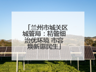 兰州市城关区城管局：精管细治优环境 市容焕新惠民生