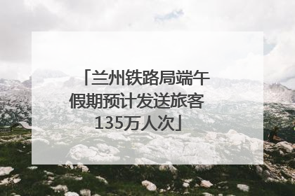 兰州铁路局端午假期预计发送旅客135万人次