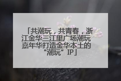 共潮玩，共青春，浙江金华三江里广场潮玩嘉年华打造金华本土的“潮玩”IP