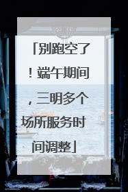 别跑空了！端午期间，三明多个场所服务时间调整