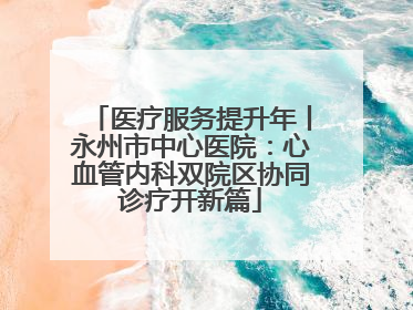 医疗服务提升年丨永州市中心医院：心血管内科双院区协同诊疗开新篇