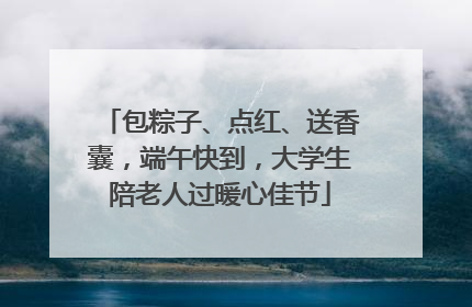 包粽子、点红、送香囊，端午快到，大学生陪老人过暖心佳节