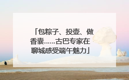 包粽子、投壶、做香囊……古巴专家在聊城感受端午魅力