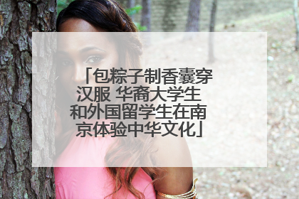 包粽子制香囊穿汉服 华裔大学生和外国留学生在南京体验中华文化