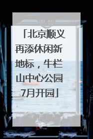 北京顺义再添休闲新地标，牛栏山中心公园7月开园