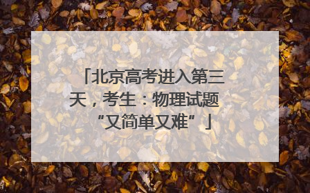 北京高考进入第三天，考生：物理试题“又简单又难”