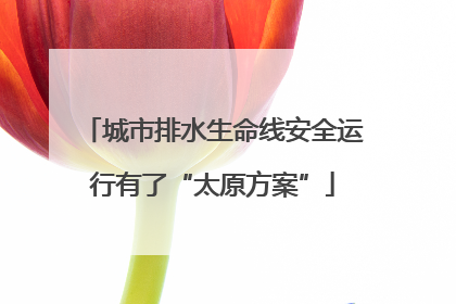 城市排水生命线安全运行有了“太原方案”