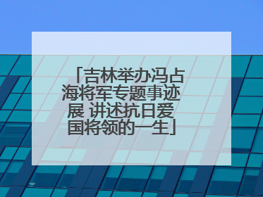 吉林举办冯占海将军专题事迹展 讲述抗日爱国将领的一生