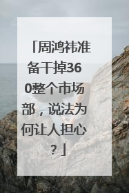 周鸿祎准备干掉360整个市场部，说法为何让人担心？