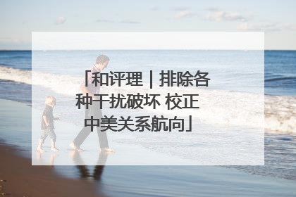 和评理｜排除各种干扰破坏 校正中美关系航向