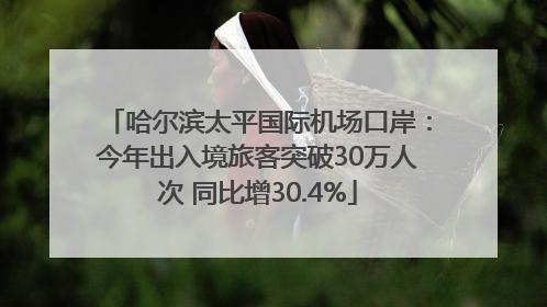 哈尔滨太平国际机场口岸：今年出入境旅客突破30万人次 同比增30.4%