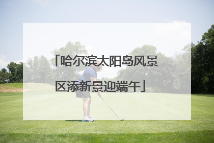 哈尔滨太阳岛风景区添新景迎端午