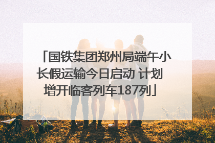 国铁集团郑州局端午小长假运输今日启动 计划增开临客列车187列
