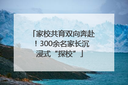 家校共育双向奔赴！300余名家长沉浸式“探校”