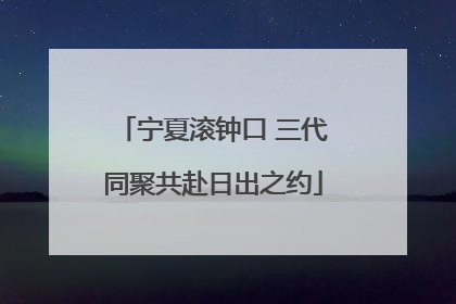 宁夏滚钟口 三代同聚共赴日出之约
