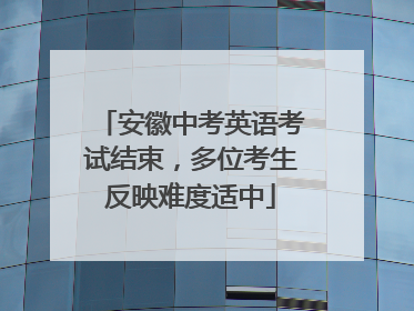 安徽中考英语考试结束，多位考生反映难度适中