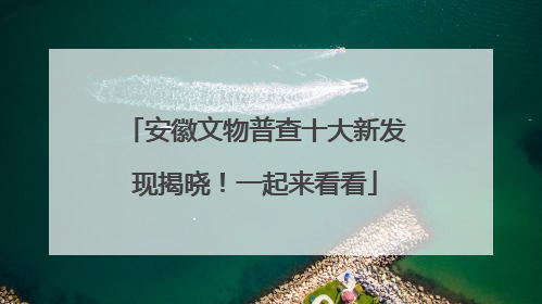 安徽文物普查十大新发现揭晓！一起来看看