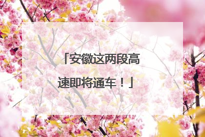 安徽这两段高速即将通车！