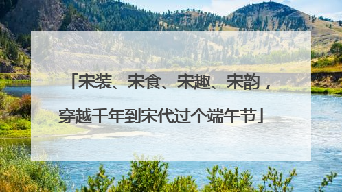 宋装、宋食、宋趣、宋韵，穿越千年到宋代过个端午节