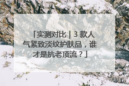 实测对比｜3 款人气紧致淡纹护肤品，谁才是抗老顶流？