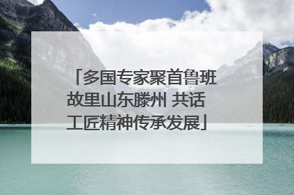 多国专家聚首鲁班故里山东滕州 共话工匠精神传承发展
