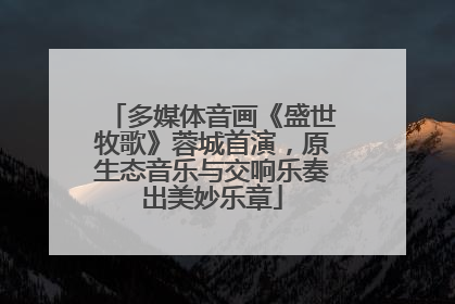 多媒体音画《盛世牧歌》蓉城首演，原生态音乐与交响乐奏出美妙乐章
