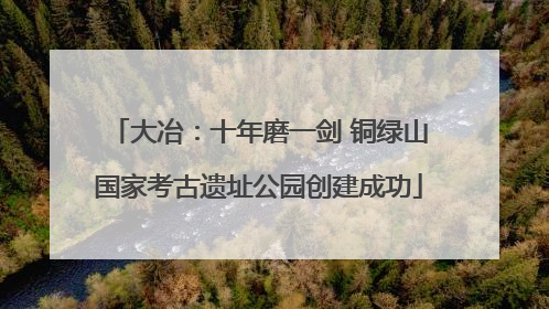 大冶：十年磨一剑 铜绿山国家考古遗址公园创建成功