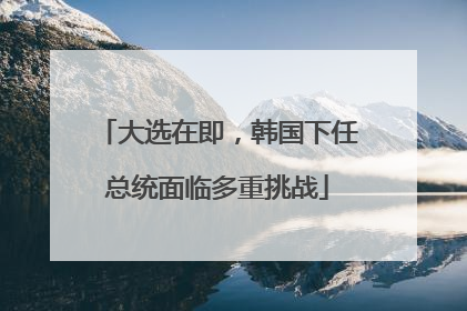 大选在即，韩国下任总统面临多重挑战