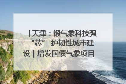 天津：锻气象科技强“芯” 护韧性城市建设｜增发国债气象项目落地见效系列报道
