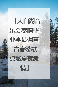 太白湖音乐会奏响毕业季最强音 青春赞歌点燃夏夜激情