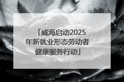 威海启动2025年新就业形态劳动者健康服务行动