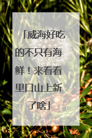 威海好吃的不只有海鲜！来看看里口山上新了啥