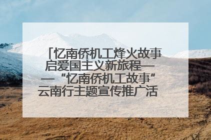 忆南侨机工烽火故事 启爱国主义新旅程——“忆南侨机工故事”云南行主题宣传推广活动圆满收官