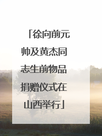 徐向前元帅及黄杰同志生前物品捐赠仪式在山西举行