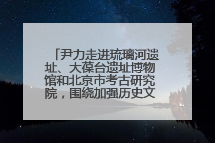 尹力走进琉璃河遗址、大葆台遗址博物馆和北京市考古研究院，围绕加强历史文化名城保护调研