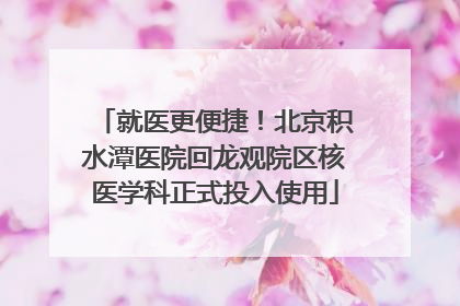 就医更便捷！北京积水潭医院回龙观院区核医学科正式投入使用
