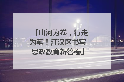 山河为卷，行走为笔！江汉区书写思政教育新答卷