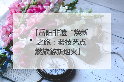 岳阳非遗“焕新”之旅：老技艺点燃旅游新烟火