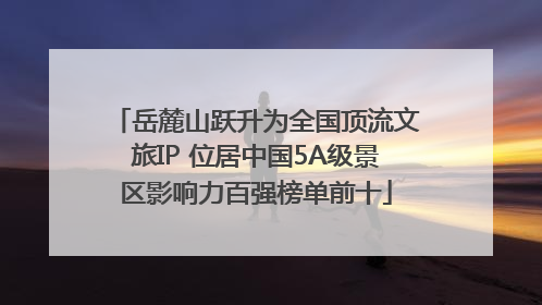 岳麓山跃升为全国顶流文旅IP 位居中国5A级景区影响力百强榜单前十